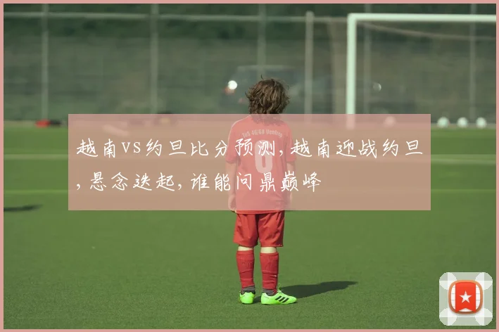 越南vs约旦比分预测,越南迎战约旦,悬念迭起,谁能问鼎巅峰