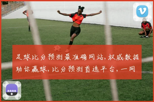 足球比分预测最准确网站,权威数据助你赢球,比分预测首选平台,一网打尽